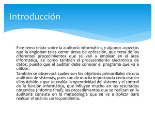 Este tema relata sobre la auditoria informática, y algunos aspectos
que la engloban tales como: áreas de aplicación, que trata de los
diferentes procedimientos que se van a emplear en el área
informática, así como también el procesamiento electrónico de
datos, puesto que el auditor debe conocer el programa que va a
utilizar.
También se observará cuales son los objetivos primordiales de una
auditoria de sistemas, pues son de mucha importancia centrarse en
ellos debido a que se evalúa la operatividad del sistema y el control
de la función informática, que influyen mucho en los resultados
obtenidos (informe final); los procedimientos que se realizan en la
auditoria consiste en la metodología que se va a aplicar para
realizar el análisis correspondiente.
Introducción
 