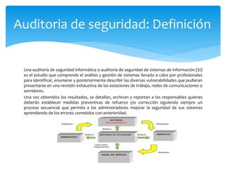 Una auditoría de seguridad informática o auditoría de seguridad de sistemas de información (SI)
es el estudio que comprende el análisis y gestión de sistemas llevado a cabo por profesionales
para identificar, enumerar y posteriormente describir las diversas vulnerabilidades que pudieran
presentarse en una revisión exhaustiva de las estaciones de trabajo, redes de comunicaciones o
servidores.
Una vez obtenidos los resultados, se detallan, archivan y reportan a los responsables quienes
deberán establecer medidas preventivas de refuerzo y/o corrección siguiendo siempre un
proceso secuencial que permita a los administradores mejorar la seguridad de sus sistemas
aprendiendo de los errores cometidos con anterioridad.
Auditoria de seguridad: Definición
 