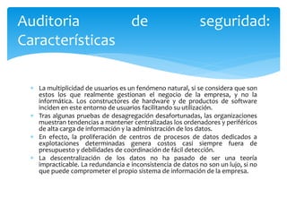  La multiplicidad de usuarios es un fenómeno natural, si se considera que son
estos los que realmente gestionan el negocio de la empresa, y no la
informática. Los constructores de hardware y de productos de software
inciden en este entorno de usuarios facilitando su utilización.
 Tras algunas pruebas de desagregación desafortunadas, las organizaciones
muestran tendencias a mantener centralizadas los ordenadores y periféricos
de alta carga de información y la administración de los datos.
 En efecto, la proliferación de centros de procesos de datos dedicados a
explotaciones determinadas genera costos casi siempre fuera de
presupuesto y debilidades de coordinación de fácil detección.
 La descentralización de los datos no ha pasado de ser una teoría
impracticable. La redundancia e inconsistencia de datos no son un lujo, si no
que puede comprometer el propio sistema de información de la empresa.
Auditoria de seguridad:
Características
 