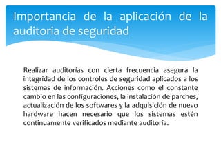 Realizar auditorías con cierta frecuencia asegura la
integridad de los controles de seguridad aplicados a los
sistemas de información. Acciones como el constante
cambio en las configuraciones, la instalación de parches,
actualización de los softwares y la adquisición de nuevo
hardware hacen necesario que los sistemas estén
continuamente verificados mediante auditoría.
Importancia de la aplicación de la
auditoria de seguridad
 
