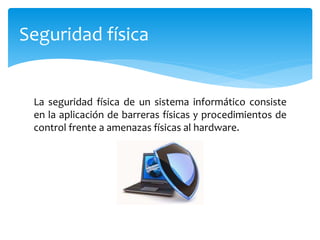 La seguridad física de un sistema informático consiste
en la aplicación de barreras físicas y procedimientos de
control frente a amenazas físicas al hardware.
Seguridad física
 