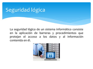 La seguridad lógica de un sistema informático consiste
en la aplicación de barreras y procedimientos que
protejan el acceso a los datos y al información
contenida en él.
Seguridad lógica
 