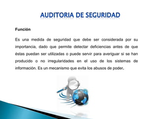 Función
Es una medida de seguridad que debe ser considerada por su
importancia, dado que permite detectar deficiencias antes de que
éstas puedan ser utilizadas o puede servir para averiguar si se han
producido o no irregularidades en el uso de los sistemas de
información. Es un mecanismo que evita los abusos de poder.
 