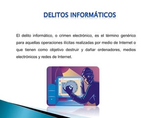 El delito informático, o crimen electrónico, es el término genérico
para aquellas operaciones ilícitas realizadas por medio de Internet o
que tienen como objetivo destruir y dañar ordenadores, medios
electrónicos y redes de Internet.
 