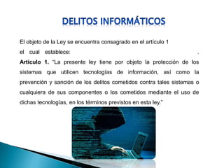 El objeto de la Ley se encuentra consagrado en el artículo 1
el cual establece: .
Artículo 1. “La presente ley tiene por objeto la protección de los
sistemas que utilicen tecnologías de información, así como la
prevención y sanción de los delitos cometidos contra tales sistemas o
cualquiera de sus componentes o los cometidos mediante el uso de
dichas tecnologías, en los términos previstos en esta ley.”
 