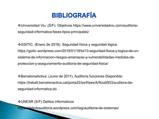 Universidad Viu. (S/F). Objetivos https://www.universidadviu.com/auditoria-
seguridad-informatica-fases-tipos-principales/
GSITIC. (Enero de 2018). Seguridad física y seguridad lógica
https://gsitic.wordpress.com/2018/01/19/bii13-seguridad-fisica-y-logica-de-un-
sistema-de-informacion-riesgos-amenazas-y-vulnerabilidades-medidas-de-
proteccion-y-aseguramiento-auditoria-de-seguridad-fisica/
BarcelonaActiva. (Junio de 2011). Auditoria funciones Disponible:
https://treball.barcelonactiva.cat/porta22/es/fitxes/A/fitxa5933/auditora-de-
seguridad-informatica.do
UNESR (S/F) Delitos informaticos
https://delinfoauditoria.wordpress.com/tag/auditoria-de-sistemas/
 