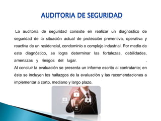 La auditoría de seguridad consiste en realizar un diagnóstico de
seguridad de la situación actual de protección preventiva, operativa y
reactiva de un residencial, condominio o complejo industrial. Por medio de
este diagnóstico, se logra determinar las fortalezas, debilidades,
amenazas y riesgos del lugar. .
Al concluir la evaluación se presenta un informe escrito al contratante; en
éste se incluyen los hallazgos de la evaluación y las recomendaciones a
implementar a corto, mediano y largo plazo.
 