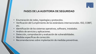 • Enumeración de redes, topologías y protocolos.
• Verificación del Cumplimiento de los estándares internacionales. ISO, COBIT,
etc.
• Identificación de los sistemas operativos, software, instalados.
• Análisis de servicios y aplicaciones.
• Detección, comprobación y evaluación de vulnerabilidades.
• Medidas específicas de corrección.
• Recomendaciones sobre implantación de medidas preventivas.
FASES DE LA AUDITORIA DE SEGURIDAD
 