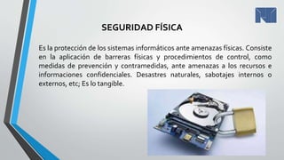 SEGURIDAD FÍSICA
Es la protección de los sistemas informáticos ante amenazas físicas. Consiste
en la aplicación de barreras físicas y procedimientos de control, como
medidas de prevención y contramedidas, ante amenazas a los recursos e
informaciones confidenciales. Desastres naturales, sabotajes internos o
externos, etc; Es lo tangible.
 