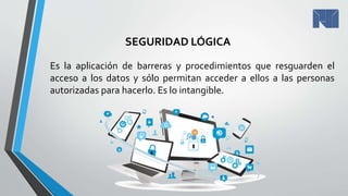 SEGURIDAD LÓGICA
Es la aplicación de barreras y procedimientos que resguarden el
acceso a los datos y sólo permitan acceder a ellos a las personas
autorizadas para hacerlo. Es lo intangible.
 