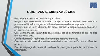 • Restringir el acceso a los programas y archivos.
• Asegurar que los operadores puedan trabajar sin una supervisión minuciosa y no
puedan modificar los programas ni los archivos que no les correspondan.
• Asegurar que se estén utilizando los datos, archivos y programas correctos por el
procedimiento correcto.
• Que la información transmitida sea recibida por el destinatario al que ha sido
enviada y no a otro.
• Que la información recibida sea la misma que ha sido transmitida.
• Que existan sistemas alternativos secundarios de transmisión entre diferentes
puntos.
• Que se disponga de pasos alternativos de emergencia para la transmisión de
información.
OBJETIVOS SEGURIDAD LÓGICA
 