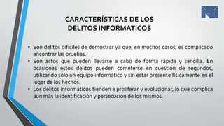 CARACTERÍSTICAS DE LOS
DELITOS INFORMÁTICOS
• Son delitos difíciles de demostrar ya que, en muchos casos, es complicado
encontrar las pruebas.
• Son actos que pueden llevarse a cabo de forma rápida y sencilla. En
ocasiones estos delitos pueden cometerse en cuestión de segundos,
utilizando sólo un equipo informático y sin estar presente físicamente en el
lugar de los hechos.
• Los delitos informáticos tienden a proliferar y evolucionar, lo que complica
aun más la identificación y persecución de los mismos.
 