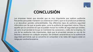 CONCLUSIÓN
Las empresas tienen que recordar que es muy importante que realicen auditorías
frecuentes para poder mantener sus sistemas en orden y que no se produzcan problemas
o se descubran grandes vulnerabilidades. Hay diferentes tipos de auditoría seguridad
informática por las que se puede optar, como la auditoría de seguridad interna. Esta es
aquella que se concentra en que se puedan revisar los niveles de seguridad que existen,
así como la privacidad en la que se mantienen las conexiones y redes de la empresa. Es
una de las auditorías más importantes, dado que la privacidad siempre es uno de los
factores a destacar en cualquier empresa. De similares características es la auditoría de
seguridad perimetral, que se concentra en comprobar si las redes del negocio están en
riesgo por una brecha externa.
 