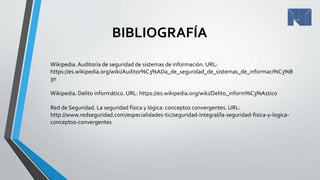 BIBLIOGRAFÍA
Wikipedia.Auditoría de seguridad de sistemas de información. URL:
https://es.wikipedia.org/wiki/Auditor%C3%ADa_de_seguridad_de_sistemas_de_informaci%C3%B
3n
Wikipedia. Delito informático. URL: https://es.wikipedia.org/wiki/Delito_inform%C3%A1tico
Red de Seguridad. La seguridad física y lógica: conceptos convergentes. URL:
http://www.redseguridad.com/especialidades-tic/seguridad-integral/la-seguridad-fisica-y-logica-
conceptos-convergentes
 