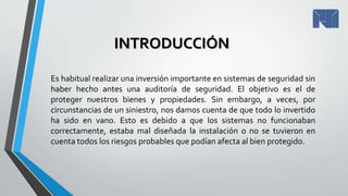 INTRODUCCIÓN
Es habitual realizar una inversión importante en sistemas de seguridad sin
haber hecho antes una auditoría de seguridad. El objetivo es el de
proteger nuestros bienes y propiedades. Sin embargo, a veces, por
circunstancias de un siniestro, nos damos cuenta de que todo lo invertido
ha sido en vano. Esto es debido a que los sistemas no funcionaban
correctamente, estaba mal diseñada la instalación o no se tuvieron en
cuenta todos los riesgos probables que podían afecta al bien protegido.
 