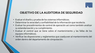 OBJETIVO DE LA AUDITORIA DE SEGURIDAD
• Evaluar el diseño y prueba de los sistemas Informáticos.
• Determinar la veracidad y confiabilidad de la información que recolecta.
• Evaluar los procedimientos de control de operación así como también analizar
su estandarización y su cumplimiento.
• Evaluar el control que se tiene sobre el mantenimiento y las fallas de los
equipos informáticos.
• Verificar las disposiciones y reglamentos que coadyuven al mantenimiento del
orden dentro del departamento de cómputación.
 