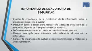 IMPORTANCIA DE LA AUDITORIA DE
SEGURIDAD
• Explicar la importancia de la recolección de la información sobre la
organización que se va a auditar.
• Descubrir pasos a seguir para realizar una adecuada evaluación de la
estructura orgánica de la empresa que se va a auditar.
• Definir elementos a tener en cuenta en la evaluación del personal.
• Manejar una guía para entrevistar adecuadamente al personal de
informática.
• Conocer la importancia de evaluar los recursos financieros y materiales a
una organización.
 