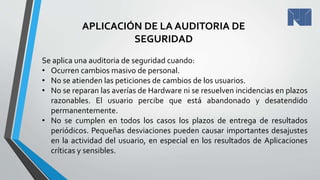 APLICACIÓN DE LA AUDITORIA DE
SEGURIDAD
Se aplica una auditoria de seguridad cuando:
• Ocurren cambios masivo de personal.
• No se atienden las peticiones de cambios de los usuarios.
• No se reparan las averías de Hardware ni se resuelven incidencias en plazos
razonables. El usuario percibe que está abandonado y desatendido
permanentemente.
• No se cumplen en todos los casos los plazos de entrega de resultados
periódicos. Pequeñas desviaciones pueden causar importantes desajustes
en la actividad del usuario, en especial en los resultados de Aplicaciones
críticas y sensibles.
 