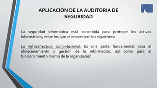 La seguridad informática está concebida para proteger los activos
informáticos, entre los que se encuentran los siguientes:
La infraestructura computacional: Es una parte fundamental para el
almacenamiento y gestión de la información, así como para el
funcionamiento mismo de la organización.
APLICACIÓN DE LA AUDITORIA DE
SEGURIDAD
 