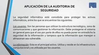 La seguridad informática está concebida para proteger los activos
informáticos, entre los que se encuentran los siguientes:
Los usuarios: Son las personas que utilizan la estructura tecnológica, zona de
comunicaciones y que gestionan la información. Debe protegerse el sistema
en general para que el uso por parte de ellos no pueda poner en entredicho la
seguridad de la información y tampoco que la información que manejan o
almacenan sea vulnerable.
La información: Esta es el principal activo. Utiliza y reside en la infraestructura
computacional y es utilizada por los usuarios.
APLICACIÓN DE LA AUDITORIA DE
SEGURIDAD
 
