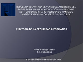 AUDITORÍA DE LA SEGURIDAD INFORMÁTICA
REPÚBLICA BOLIVARIANA DE VENEZUELA MINISTERIO DEL
PODER POPULAR PARA LA EDUCACIÓN UNIVERSITARIA
INSTITUTO UNIVERSITARIO POLITÉCNICO “SANTIAGO
MARIÑO” EXTENSIÓN COL-SEDE CIUDAD OJEDA
Autor: Santiago Viloria
C.I.: 24.266.255
Ciudad Ojeda 01 de Febrero del 2018
 