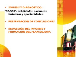 • SÍNTESIS Y DIAGNÓSTICO:
“DAFOR”: debilidades, amenazas,
fortalezas y oportunidades.
• PRESENTACIÓN DE CONCLUSIONES
• REDACCIÓN DEL INFORME Y
FORMACIÓN DEL PLAN MEJORA
 