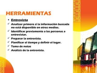 HERRAMIENTAS
• Entrevista
 Analizar primero si la información buscada
no está disponible en otros medios.
 Identificar previamente a las personas a
entrevistar.
 Preparar la entrevista.
 Planificar el tiempo y definir el lugar.
 Toma de notas
 Análisis de la entrevista.
 