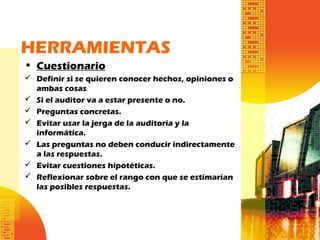 HERRAMIENTAS
• Cuestionario
 Definir si se quieren conocer hechos, opiniones o
ambas cosas
 Si el auditor va a estar presente o no.
 Preguntas concretas.
 Evitar usar la jerga de la auditoría y la
informática.
 Las preguntas no deben conducir indirectamente
a las respuestas.
 Evitar cuestiones hipotéticas.
 Reflexionar sobre el rango con que se estimarían
las posibles respuestas.
 
