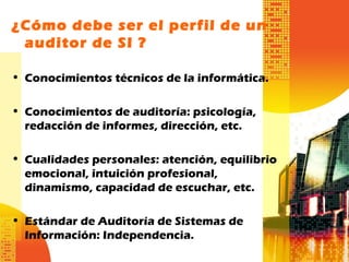¿Cómo debe ser el perfil de un
auditor de SI ?
• Conocimientos técnicos de la informática.
• Conocimientos de auditoría: psicología,
redacción de informes, dirección, etc.
• Cualidades personales: atención, equilibrio
emocional, intuición profesional,
dinamismo, capacidad de escuchar, etc.
• Estándar de Auditoría de Sistemas de
Información: Independencia.
 