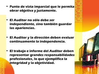 • Punto de vista imparcial que le permita
obrar objetiva y justamente.
• El Auditor no sólo debe ser
independiente, sino también guardar
las apariencias.
• El Auditor y la dirección deben evaluar
continuamente la independencia.
• El trabajo e informe del Auditor deben
representar grandes responsabilidades
profesionales, lo que ejemplifica la
integridad y la objetividad.
 