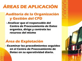 ÁREAS DE APLICACIÓN
Auditoría de la Organización
y Gestión del CPD
- Analizar que el responsable del
Centro de Procesamiento de Datos
organiza, dirige y controla los
recursos del mismo
Área de Explotación
- Examinar los procedimientos seguidos
en el Centro de Procesamiento de
Datos en su operatividad diaria.
 