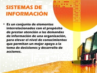 • Es un conjunto de elementos
interrelacionados con el propósito
de prestar atención a las demandas
de información de una organización,
para elevar el nivel de conocimientos
que permitan un mejor apoyo a la
toma de decisiones y desarrollo de
acciones.
SISTEMAS DE
INFORMACIÓN
 