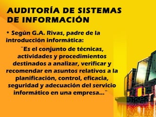 AUDITORÍA DE SISTEMAS
DE INFORMACIÓN
• Según G.A. Rivas, padre de la
introducción informática:
¨Es el conjunto de técnicas,
actividades y procedimientos
destinados a analizar, verificar y
recomendar en asuntos relativos a la
planificación, control, eficacia,
seguridad y adecuación del servicio
informático en una empresa…¨
 