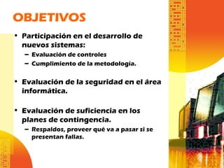 OBJETIVOS
• Participación en el desarrollo de
nuevos sistemas:
– Evaluación de controles
– Cumplimiento de la metodología.
• Evaluación de la seguridad en el área
informática.
• Evaluación de suficiencia en los
planes de contingencia.
– Respaldos, proveer qué va a pasar si se
presentan fallas.
 
 