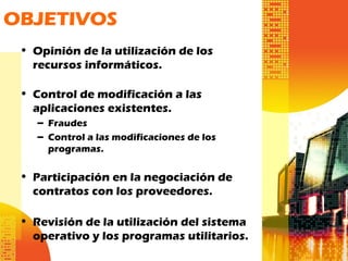 • Opinión de la utilización de los
recursos informáticos.
• Control de modificación a las
aplicaciones existentes.
– Fraudes
– Control a las modificaciones de los
programas.
• Participación en la negociación de
contratos con los proveedores.
• Revisión de la utilización del sistema
operativo y los programas utilitarios.
OBJETIVOS
 