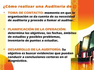 ¿Cómo realizar una Auditoría de SI ?
• TOMA DE CONTACTO: momento en que la
organización se da cuenta de su necesidad
de auditoría y procede a llamar al auditor.
• PLANIFICACIÓN DE LA OPERACIÓN:
determina los objetivos, las fechas, ámbitos
de estudios y posibles problemas,
inventario de puntos a estudiar,
• DESARROLLO DE LA AUDITORÍA: Su
objetivo es buscar evidencias que puedan
conducir a conclusiones certeras en el
diagnóstico.
 