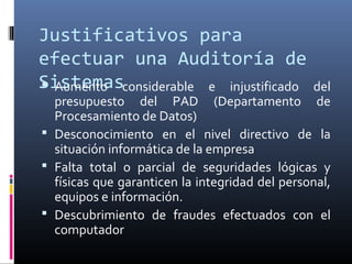 Justificativos para
efectuar una Auditoría de
Sistemas Aumento considerable e injustificado del
presupuesto del PAD (Departamento de
Procesamiento de Datos)
 Desconocimiento en el nivel directivo de la
situación informática de la empresa
 Falta total o parcial de seguridades lógicas y
físicas que garanticen la integridad del personal,
equipos e información.
 Descubrimiento de fraudes efectuados con el
computador
 