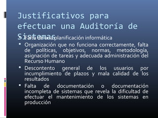 Justificativos para
efectuar una Auditoría de
Sistemas Falta de una planificación informática
 Organización que no funciona correctamente, falta
de políticas, objetivos, normas, metodología,
asignación de tareas y adecuada administración del
Recurso Humano
 Descontento general de los usuarios por
incumplimiento de plazos y mala calidad de los
resultados
 Falta de documentación o documentación
incompleta de sistemas que revela la dificultad de
efectuar el mantenimiento de los sistemas en
producción
 