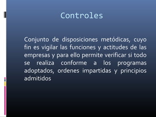 Controles
Conjunto de disposiciones metódicas, cuyo
fin es vigilar las funciones y actitudes de las
empresas y para ello permite verificar si todo
se realiza conforme a los programas
adoptados, ordenes impartidas y principios
admitidos
 