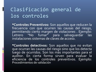 Clasificación general de
los controles
Controles Preventivos: Son aquellos que reducen la
frecuencia con que ocurren las causas del riesgo,
permitiendo cierto margen de violaciones . Ejemplo:
Letrero “No fumar” para salvaguardar las
instalaciones sistemas de claves de acceso.
Controles detectivos: Son aquellos que no evitan
que ocurran las causas del riesgo sino que los detecta
luego de ocurridos. Son los más importantes para el
auditor. En cierta forma sirven para evaluar la
eficiencia de los controles preventivos. Ejemplo:
Procedimientos de validación
 