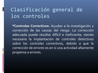 Clasificación general de
los controles
Controles Correctivos: Ayudan a la investigación y
corrección de las causas del riesgo. La corrección
adecuada puede resultar difícil e ineficiente, siendo
necesaria la implantación de controles detectivos
sobre los controles correctivos, debido a que la
corrección de errores es en si una actividad altamente
propensa a errores.
 