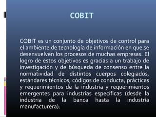 COBIT
COBIT es un conjunto de objetivos de control para
el ambiente de tecnología de información en que se
desenvuelven los procesos de muchas empresas. El
logro de estos objetivos es gracias a un trabajo de
investigación y de búsqueda de consenso entre la
normatividad de distintos cuerpos colegiados,
estándares técnicos, códigos de conducta, prácticas
y requerimientos de la industria y requerimientos
emergentes para industrias específicas (desde la
industria de la banca hasta la industria
manufacturera).
 