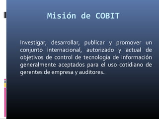 Misión de COBIT
Investigar, desarrollar, publicar y promover un
conjunto internacional, autorizado y actual de
objetivos de control de tecnología de información
generalmente aceptados para el uso cotidiano de
gerentes de empresa y auditores.
 