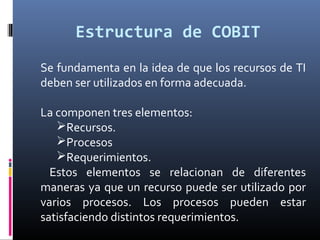 Estructura de COBIT
Se fundamenta en la idea de que los recursos de TI
deben ser utilizados en forma adecuada.
La componen tres elementos:
Recursos.
Procesos
Requerimientos.
Estos elementos se relacionan de diferentes
maneras ya que un recurso puede ser utilizado por
varios procesos. Los procesos pueden estar
satisfaciendo distintos requerimientos.
 