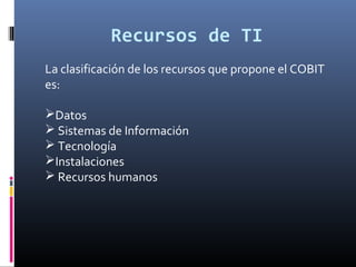 Recursos de TI
La clasificación de los recursos que propone el COBIT
es:
Datos
 Sistemas de Información
 Tecnología
Instalaciones
 Recursos humanos
 