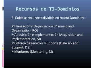 Recursos de TI-Dominios
El Cobit se encuentra dividido en cuatro Dominios:
Planeación y Organización (Planning and
Organization, PO)
Adquisición e implementación (Acquisition and
Implementation, AI)
Entrega de servicios y Soporte (Delivery and
Support, DS)
Monitores (Monitoring, M)
 