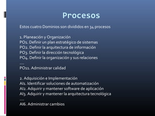 Procesos
Estos cuatro Dominios son divididos en 34 procesos
1. Planeación y Organización
PO1. Definir un plan estratégico de sistemas
PO2. Definir la arquitectura de información
PO3. Definir la dirección tecnológica
PO4. Definir la organización y sus relaciones
....
PO11. Administrar calidad
2. Adquisición e Implementación
AI1. Identificar soluciones de automatización
AI2. Adquirir y mantener software de aplicación
AI3. Adquirir y mantener la arquitectura tecnológica
....
AI6. Administrar cambios
 