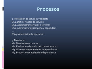 Procesos
3. Prestación de servicios y soporte
DS1. Definir niveles de servicio
DS2. Administrar servicios a terceros
DS3. Administrar desempeño y capacidad
....
DS13. Administrar la operación
4. Monitoreo
M1. Monitorear el proceso
M2. Evaluar lo adecuado del control interno
M3. Obtener aseguramiento independiente
M4. Proporcionar auditoria independiente
 