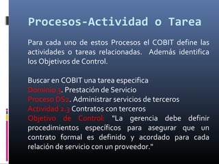 Procesos-Actividad o Tarea
Para cada uno de estos Procesos el COBIT define las
actividades o tareas relacionadas. Además identifica
los Objetivos de Control.
Buscar en COBIT una tarea especifica
Dominio 3. Prestación de Servicio
Proceso DS2. Administrar servicios de terceros
Actividad 2.3 Contratos con terceros
Objetivo de Control: "La gerencia debe definir
procedimientos específicos para asegurar que un
contrato formal es definido y acordado para cada
relación de servicio con un proveedor."
 