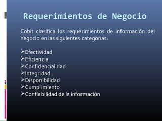 Requerimientos de Negocio
Cobit clasifica los requerimientos de información del
negocio en las siguientes categorías:
Efectividad
Eficiencia
Confidencialidad
Integridad
Disponibilidad
Cumplimiento
Confiabilidad de la información
 
